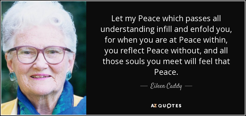 Let my Peace which passes all understanding infill and enfold you, for when you are at Peace within, you reflect Peace without, and all those souls you meet will feel that Peace. - Eileen Caddy