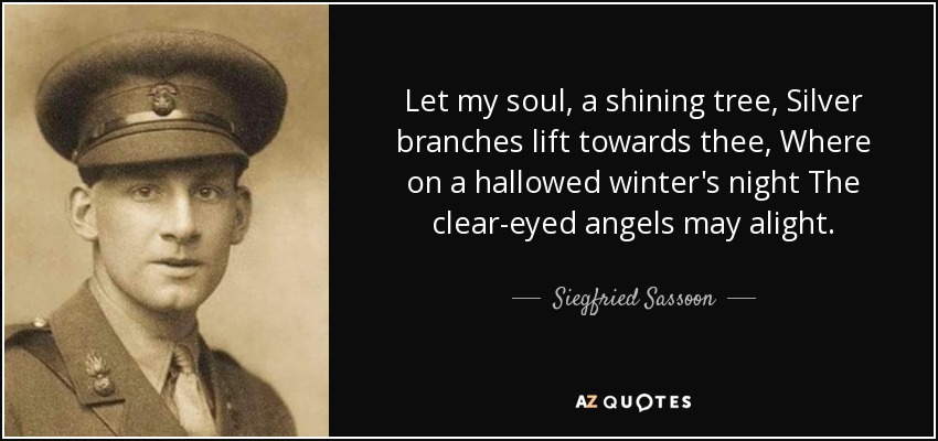 Let my soul, a shining tree, Silver branches lift towards thee, Where on a hallowed winter's night The clear-eyed angels may alight. - Siegfried Sassoon