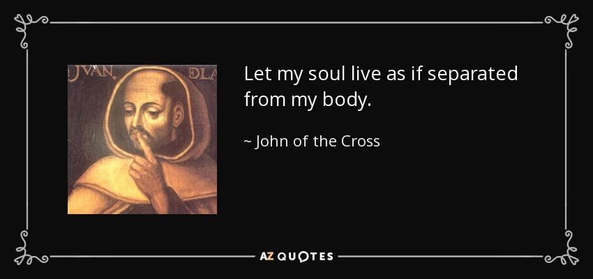 Let my soul live as if separated from my body. - John of the Cross