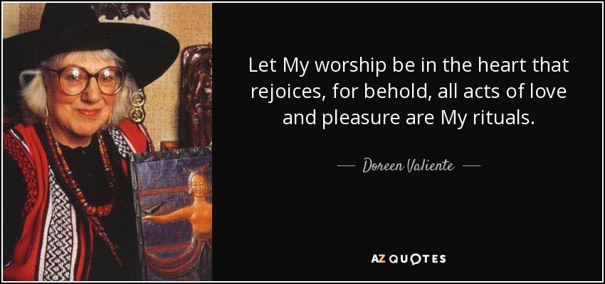 Let My worship be in the heart that rejoices, for behold, all acts of love and pleasure are My rituals. - Doreen Valiente