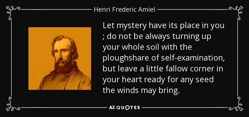 Let mystery have its place in you ; do not be always turning up your whole soil with the ploughshare of self-examination, but leave a little fallow corner in your heart ready for any seed the winds may bring. - Henri Frederic Amiel