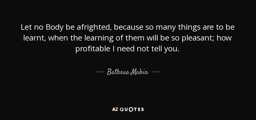 Let no Body be afrighted, because so many things are to be learnt, when the learning of them will be so pleasant; how profitable I need not tell you. - Bathsua Makin
