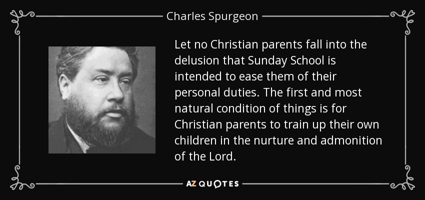 Let no Christian parents fall into the delusion that Sunday School is intended to ease them of their personal duties. The first and most natural condition of things is for Christian parents to train up their own children in the nurture and admonition of the Lord. - Charles Spurgeon