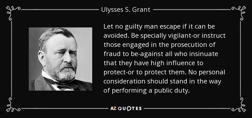 Let no guilty man escape if it can be avoided. Be specially vigilant-or instruct those engaged in the prosecution of fraud to be-against all who insinuate that they have high influence to protect-or to protect them. No personal consideration should stand in the way of performing a public duty. - Ulysses S. Grant