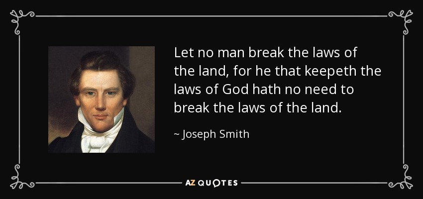 Let no man break the laws of the land, for he that keepeth the laws of God hath no need to break the laws of the land. - Joseph Smith, Jr.