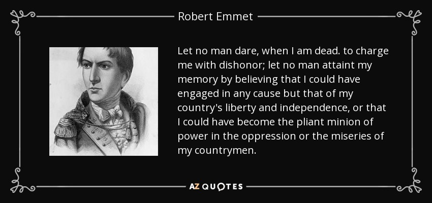 Let no man dare, when I am dead. to charge me with dishonor; let no man attaint my memory by believing that I could have engaged in any cause but that of my country's liberty and independence, or that I could have become the pliant minion of power in the oppression or the miseries of my countrymen. - Robert Emmet