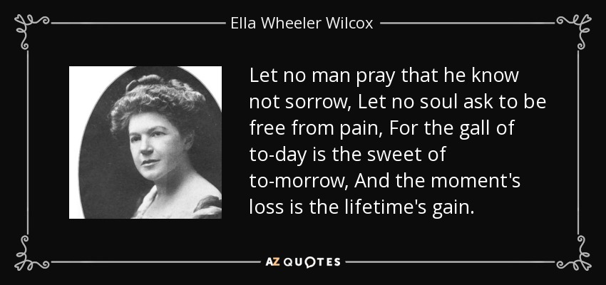 Let no man pray that he know not sorrow, Let no soul ask to be free from pain, For the gall of to-day is the sweet of to-morrow, And the moment's loss is the lifetime's gain. - Ella Wheeler Wilcox