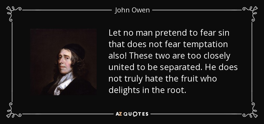 Let no man pretend to fear sin that does not fear temptation also! These two are too closely united to be separated. He does not truly hate the fruit who delights in the root. - John Owen
