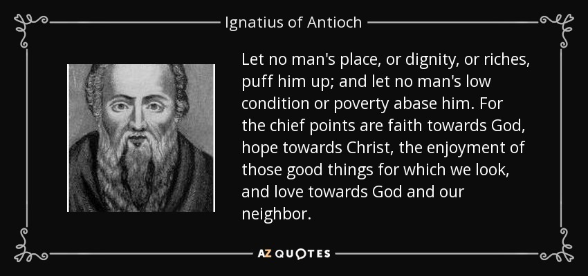 Let no man's place, or dignity, or riches, puff him up; and let no man's low condition or poverty abase him. For the chief points are faith towards God, hope towards Christ, the enjoyment of those good things for which we look, and love towards God and our neighbor. - Ignatius of Antioch