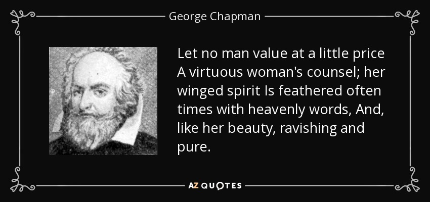 Let no man value at a little price A virtuous woman's counsel; her winged spirit Is feathered often times with heavenly words, And, like her beauty, ravishing and pure. - George Chapman