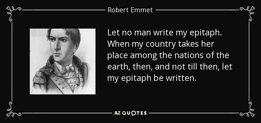 Let no man write my epitaph. When my country takes her place among the nations of the earth, then, and not till then, let my epitaph be written. - Robert Emmet