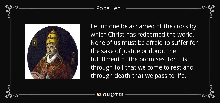 Let no one be ashamed of the cross by which Christ has redeemed the world. None of us must be afraid to suffer for the sake of justice or doubt the fulfillment of the promises, for it is through toil that we come to rest and through death that we pass to life. - Pope Leo I