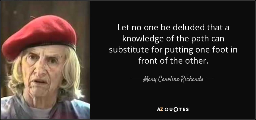 Let no one be deluded that a knowledge of the path can substitute for putting one foot in front of the other. - Mary Caroline Richards