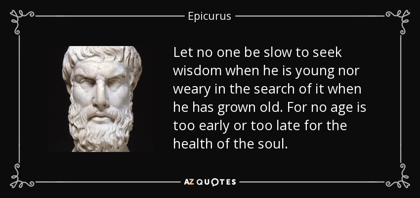 Let no one be slow to seek wisdom when he is young nor weary in the search of it when he has grown old. For no age is too early or too late for the health of the soul. - Epicurus