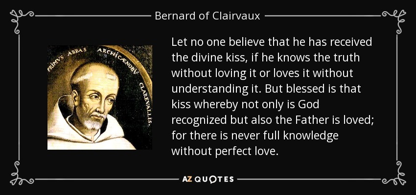 Let no one believe that he has received the divine kiss, if he knows the truth without loving it or loves it without understanding it. But blessed is that kiss whereby not only is God recognized but also the Father is loved; for there is never full knowledge without perfect love. - Bernard of Clairvaux