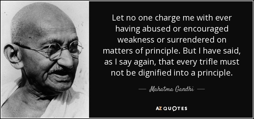Let no one charge me with ever having abused or encouraged weakness or surrendered on matters of principle. But I have said, as I say again, that every trifle must not be dignified into a principle. - Mahatma Gandhi