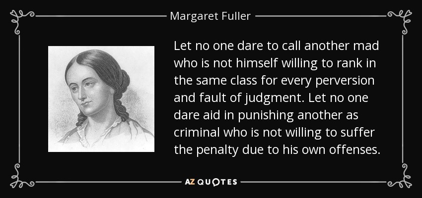 Let no one dare to call another mad who is not himself willing to rank in the same class for every perversion and fault of judgment. Let no one dare aid in punishing another as criminal who is not willing to suffer the penalty due to his own offenses. - Margaret Fuller
