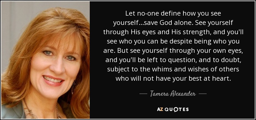 Let no-one define how you see yourself...save God alone. See yourself through His eyes and His strength, and you'll see who you can be despite being who you are. But see yourself through your own eyes, and you'll be left to question, and to doubt, subject to the whims and wishes of others who will not have your best at heart. - Tamera Alexander