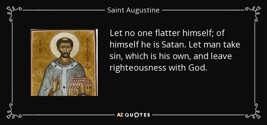 Let no one flatter himself; of himself he is Satan. Let man take sin, which is his own, and leave righteousness with God. - Saint Augustine