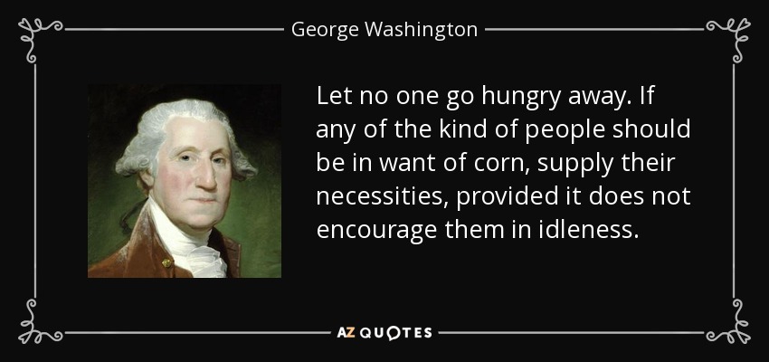Let no one go hungry away. If any of the kind of people should be in want of corn, supply their necessities, provided it does not encourage them in idleness. - George Washington