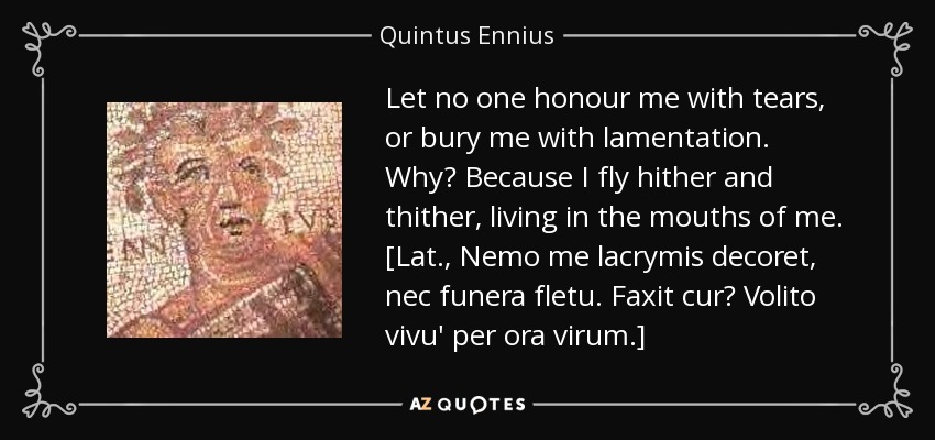 Let no one honour me with tears, or bury me with lamentation. Why? Because I fly hither and thither, living in the mouths of me. [Lat., Nemo me lacrymis decoret, nec funera fletu. Faxit cur? Volito vivu' per ora virum.] - Quintus Ennius