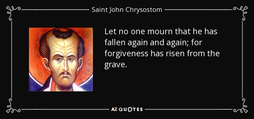 Let no one mourn that he has fallen again and again; for forgiveness has risen from the grave. - Saint John Chrysostom