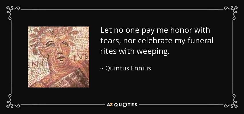 Let no one pay me honor with tears, nor celebrate my funeral rites with weeping. - Quintus Ennius