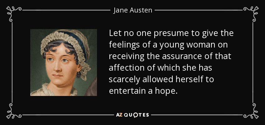 Let no one presume to give the feelings of a young woman on receiving the assurance of that affection of which she has scarcely allowed herself to entertain a hope. - Jane Austen