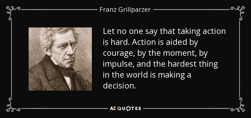 Let no one say that taking action is hard. Action is aided by courage, by the moment, by impulse, and the hardest thing in the world is making a decision. - Franz Grillparzer