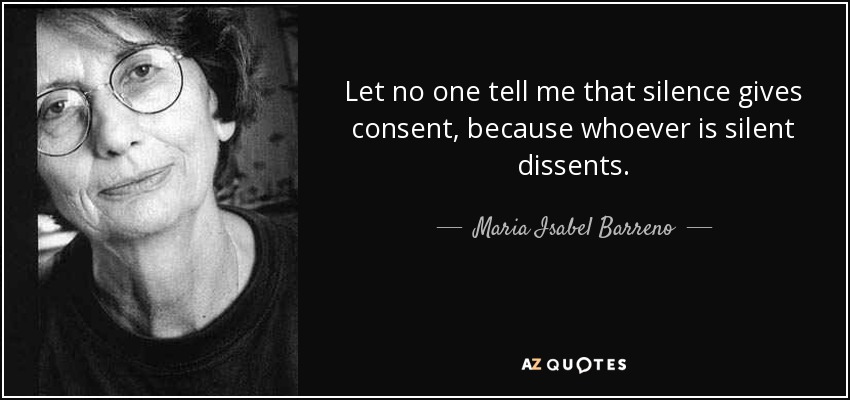 Let no one tell me that silence gives consent, because whoever is silent dissents. - Maria Isabel Barreno