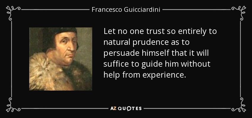 Let no one trust so entirely to natural prudence as to persuade himself that it will suffice to guide him without help from experience. - Francesco Guicciardini