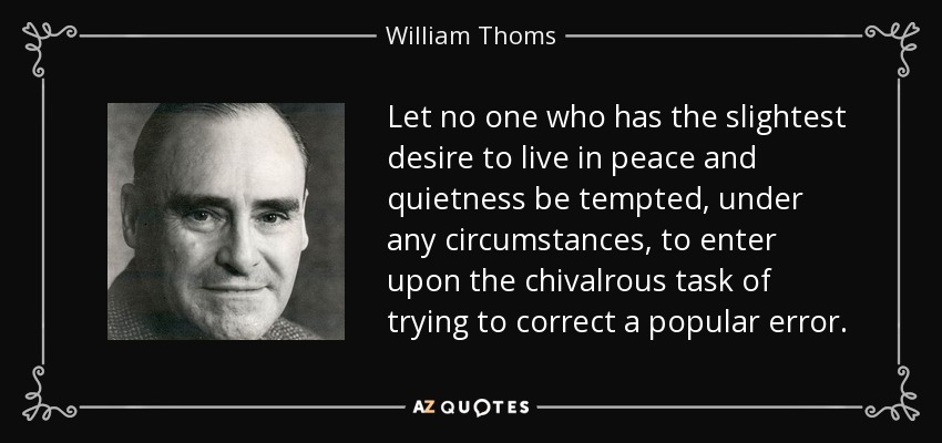 Let no one who has the slightest desire to live in peace and quietness be tempted, under any circumstances, to enter upon the chivalrous task of trying to correct a popular error. - William Thoms