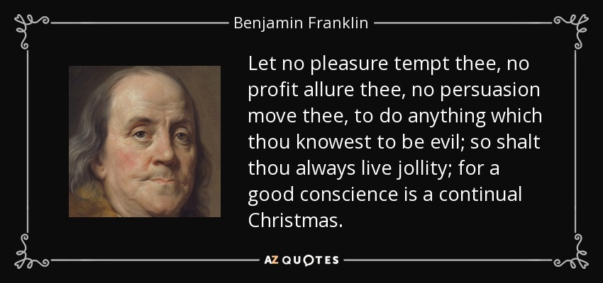 Let no pleasure tempt thee, no profit allure thee, no persuasion move thee, to do anything which thou knowest to be evil; so shalt thou always live jollity; for a good conscience is a continual Christmas. - Benjamin Franklin