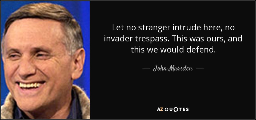 Let no stranger intrude here, no invader trespass. This was ours, and this we would defend. - John Marsden