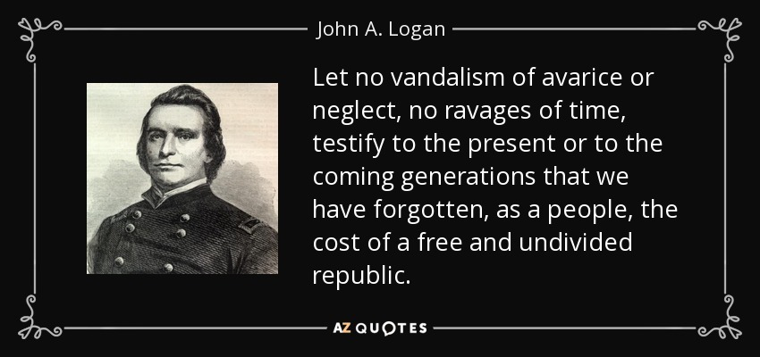 Let no vandalism of avarice or neglect, no ravages of time, testify to the present or to the coming generations that we have forgotten, as a people, the cost of a free and undivided republic. - John A. Logan