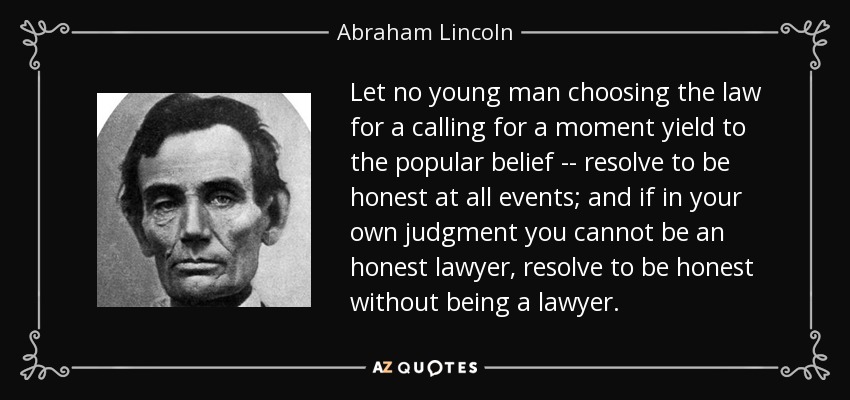 Let no young man choosing the law for a calling for a moment yield to the popular belief -- resolve to be honest at all events; and if in your own judgment you cannot be an honest lawyer, resolve to be honest without being a lawyer. - Abraham Lincoln
