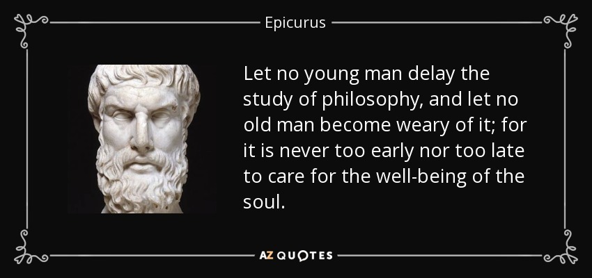 Let no young man delay the study of philosophy, and let no old man become weary of it; for it is never too early nor too late to care for the well-being of the soul. - Epicurus