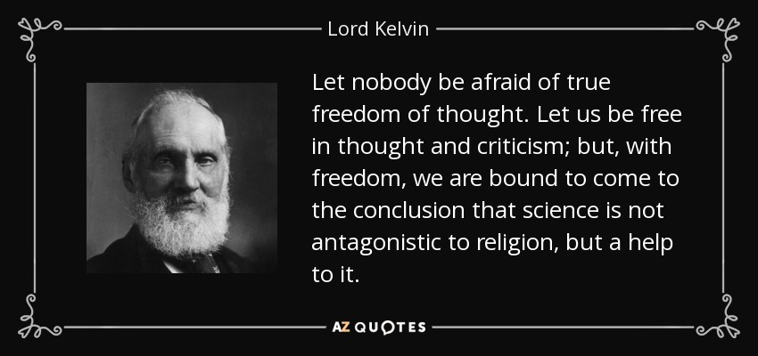 Let nobody be afraid of true freedom of thought. Let us be free in thought and criticism; but, with freedom, we are bound to come to the conclusion that science is not antagonistic to religion, but a help to it. - Lord Kelvin