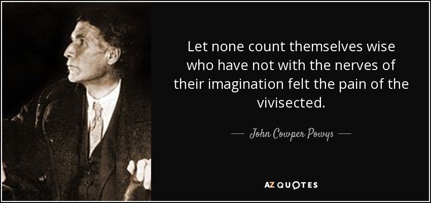 Let none count themselves wise who have not with the nerves of their imagination felt the pain of the vivisected. - John Cowper Powys