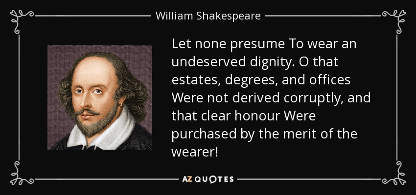Let none presume To wear an undeserved dignity. O that estates, degrees, and offices Were not derived corruptly, and that clear honour Were purchased by the merit of the wearer! - William Shakespeare
