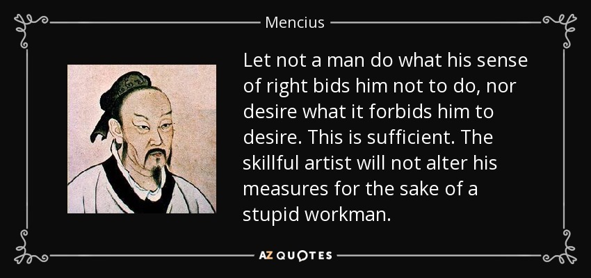 Let not a man do what his sense of right bids him not to do, nor desire what it forbids him to desire. This is sufficient. The skillful artist will not alter his measures for the sake of a stupid workman. - Mencius