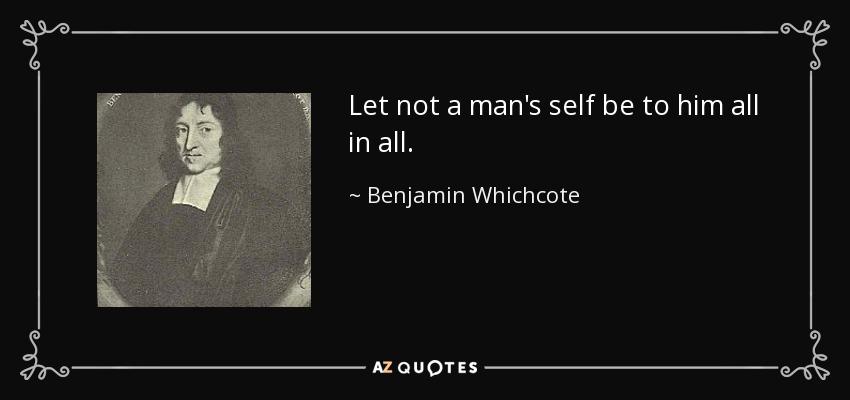 Let not a man's self be to him all in all. - Benjamin Whichcote