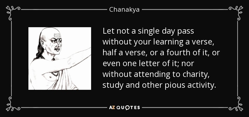Let not a single day pass without your learning a verse, half a verse, or a fourth of it, or even one letter of it; nor without attending to charity, study and other pious activity. - Chanakya