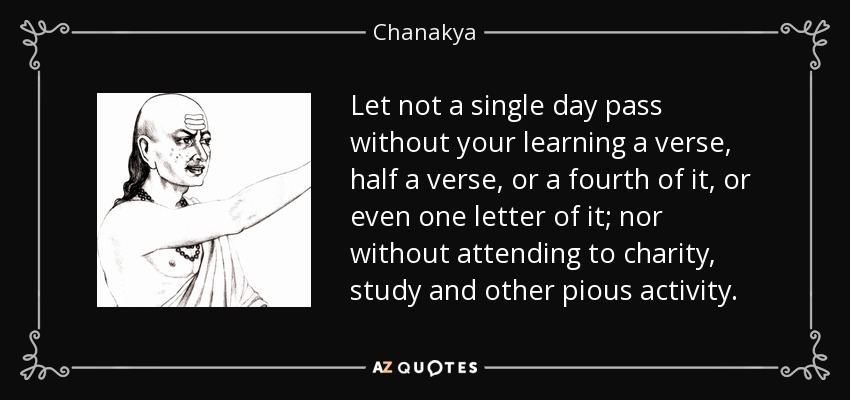 Let not a single day pass without your learning a verse, half a verse, or a fourth of it, or even one letter of it; nor without attending to charity, study and other pious activity. - Chanakya