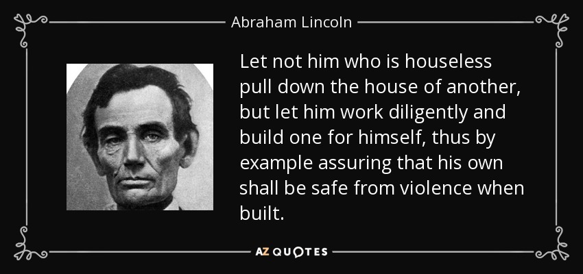 Let not him who is houseless pull down the house of another, but let him work diligently and build one for himself, thus by example assuring that his own shall be safe from violence when built. - Abraham Lincoln