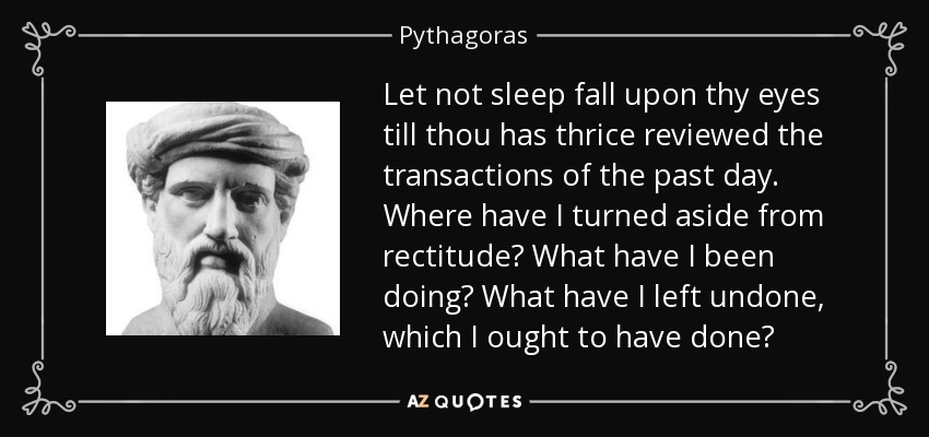 Let not sleep fall upon thy eyes till thou has thrice reviewed the transactions of the past day. Where have I turned aside from rectitude? What have I been doing? What have I left undone, which I ought to have done? - Pythagoras