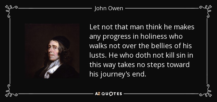 Let not that man think he makes any progress in holiness who walks not over the bellies of his lusts. He who doth not kill sin in this way takes no steps toward his journey's end. - John Owen