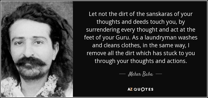Let not the dirt of the sanskaras of your thoughts and deeds touch you, by surrendering every thought and act at the feet of your Guru. As a laundryman washes and cleans clothes, in the same way, I remove all the dirt which has stuck to you through your thoughts and actions. - Meher Baba