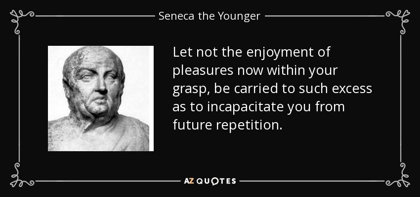 Let not the enjoyment of pleasures now within your grasp, be carried to such excess as to incapacitate you from future repetition. - Seneca the Younger