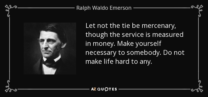 Let not the tie be mercenary, though the service is measured in money. Make yourself necessary to somebody. Do not make life hard to any. - Ralph Waldo Emerson